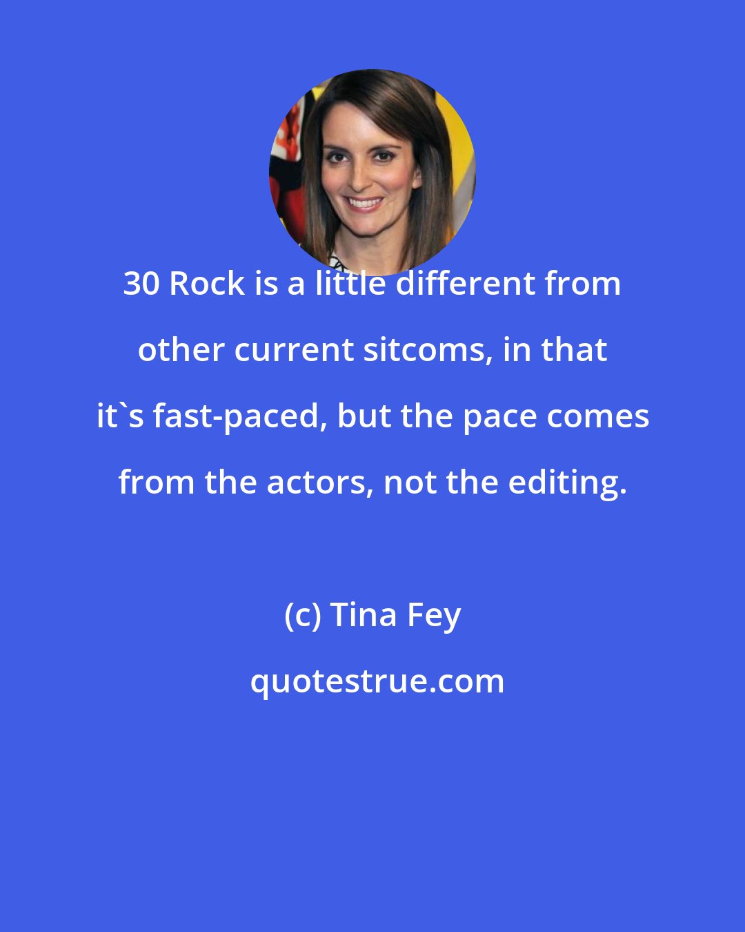 Tina Fey: 30 Rock is a little different from other current sitcoms, in that it's fast-paced, but the pace comes from the actors, not the editing.