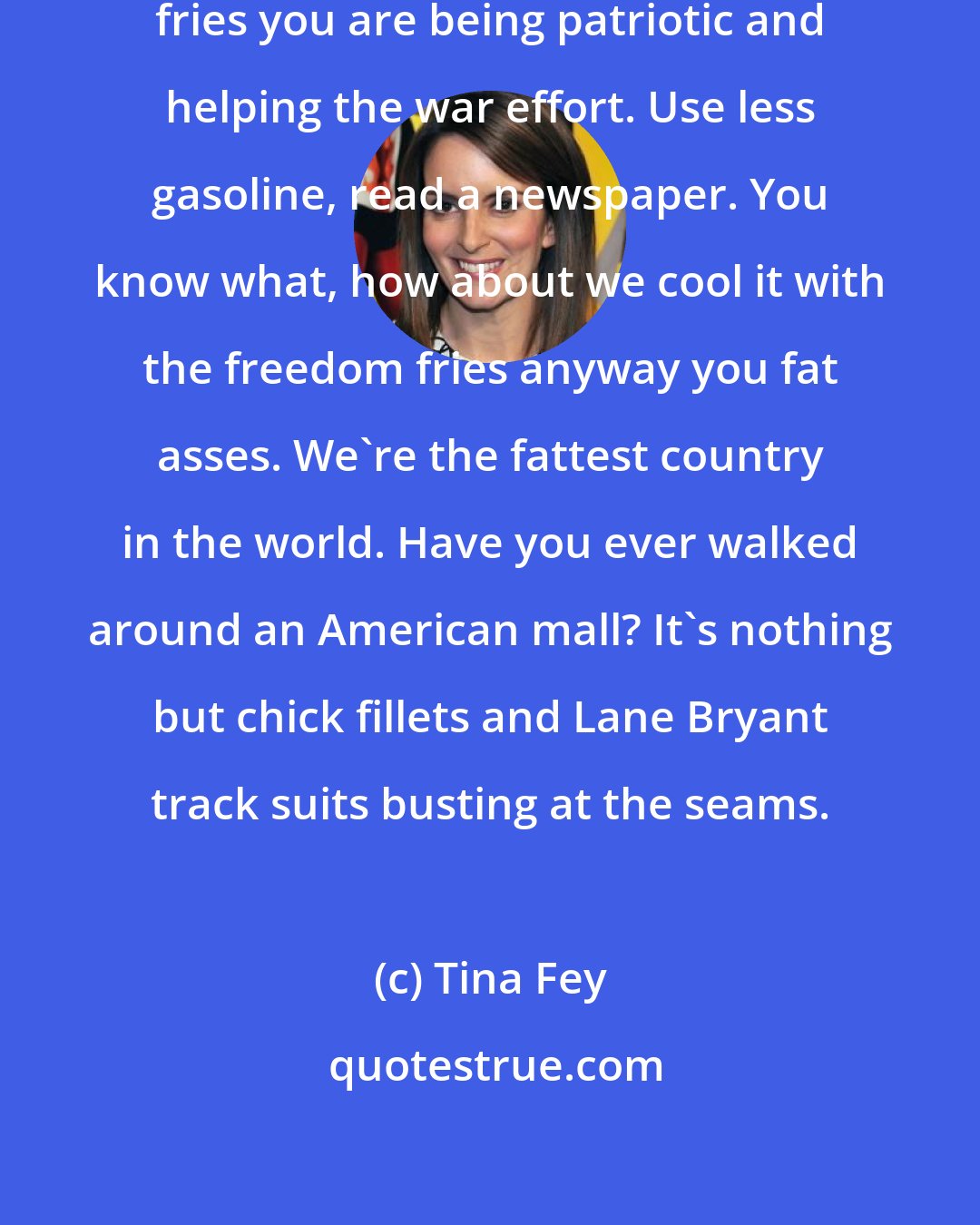 Tina Fey: And don't think that by eating freedom fries you are being patriotic and helping the war effort. Use less gasoline, read a newspaper. You know what, how about we cool it with the freedom fries anyway you fat asses. We're the fattest country in the world. Have you ever walked around an American mall? It's nothing but chick fillets and Lane Bryant track suits busting at the seams.