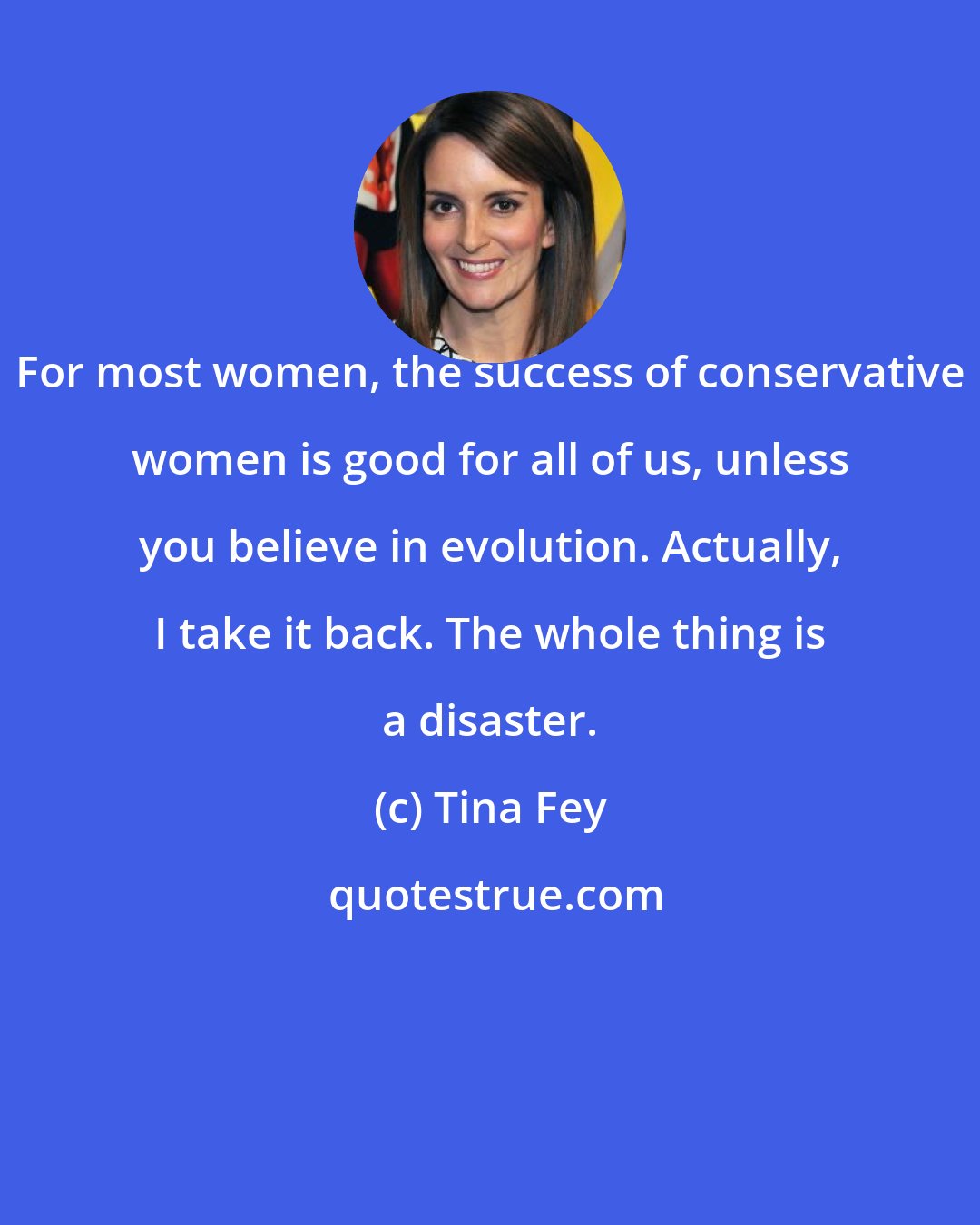 Tina Fey: For most women, the success of conservative women is good for all of us, unless you believe in evolution. Actually, I take it back. The whole thing is a disaster.