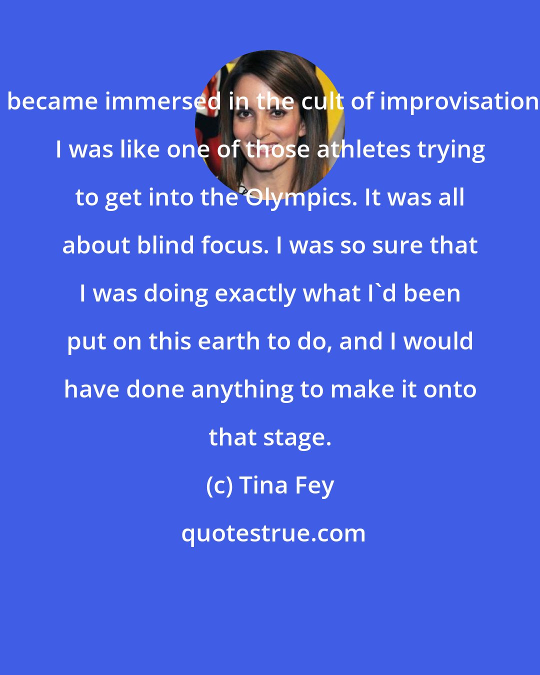 Tina Fey: I became immersed in the cult of improvisation. I was like one of those athletes trying to get into the Olympics. It was all about blind focus. I was so sure that I was doing exactly what I'd been put on this earth to do, and I would have done anything to make it onto that stage.