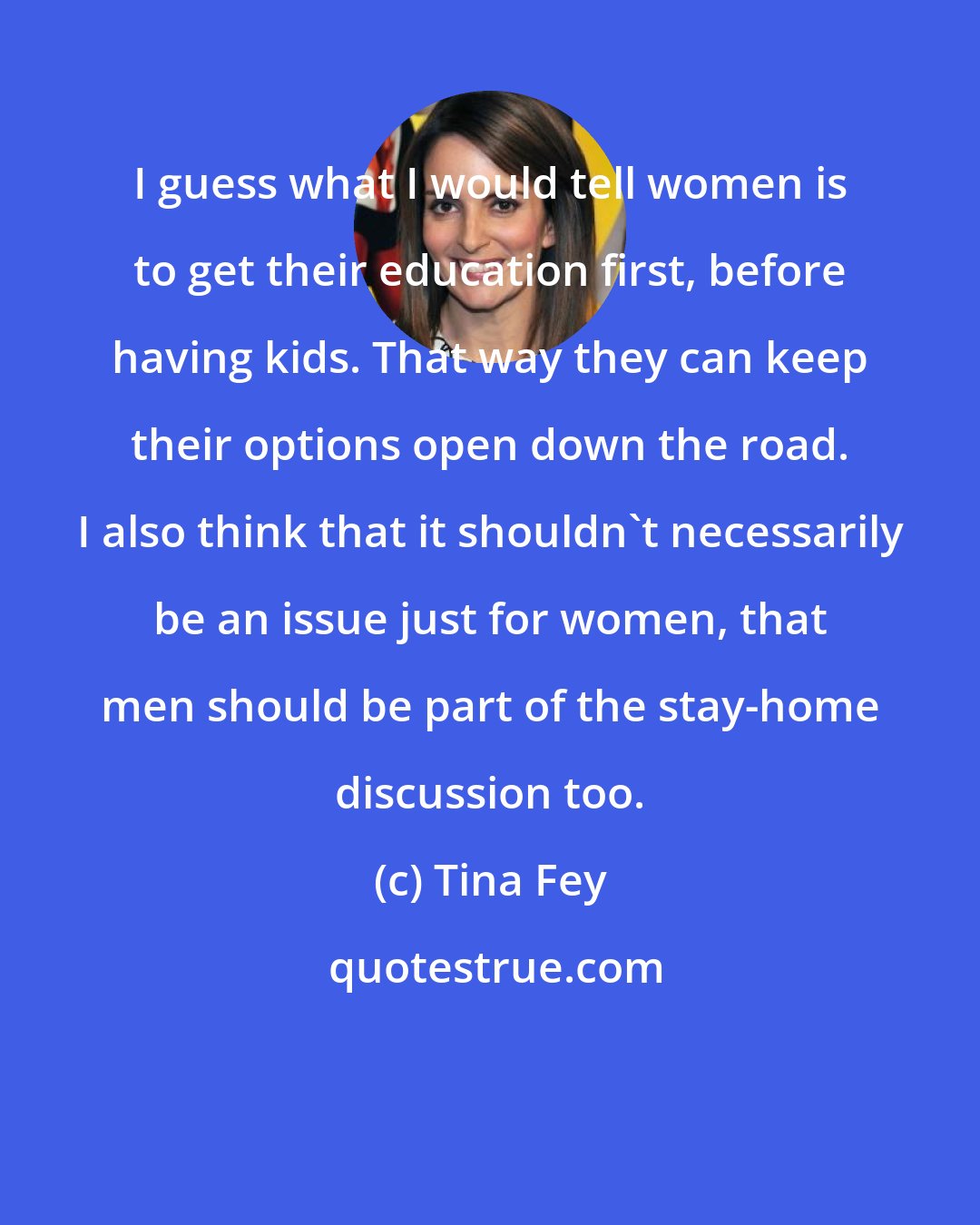 Tina Fey: I guess what I would tell women is to get their education first, before having kids. That way they can keep their options open down the road. I also think that it shouldn't necessarily be an issue just for women, that men should be part of the stay-home discussion too.