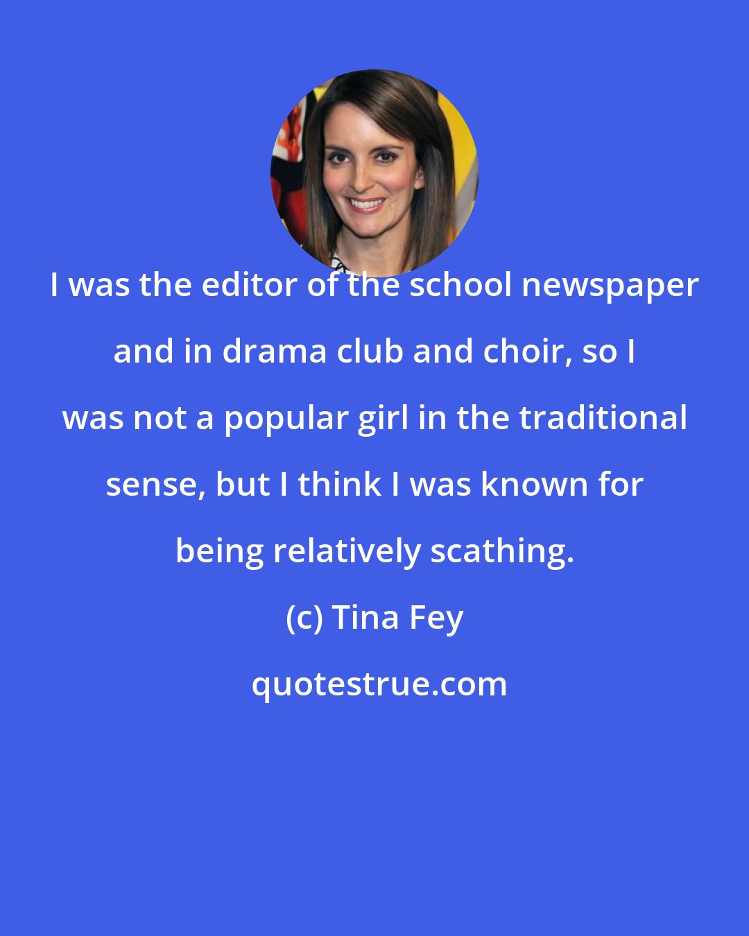 Tina Fey: I was the editor of the school newspaper and in drama club and choir, so I was not a popular girl in the traditional sense, but I think I was known for being relatively scathing.