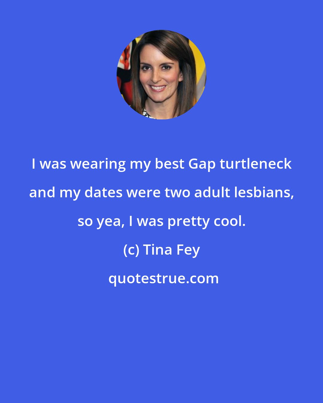 Tina Fey: I was wearing my best Gap turtleneck and my dates were two adult lesbians, so yea, I was pretty cool.