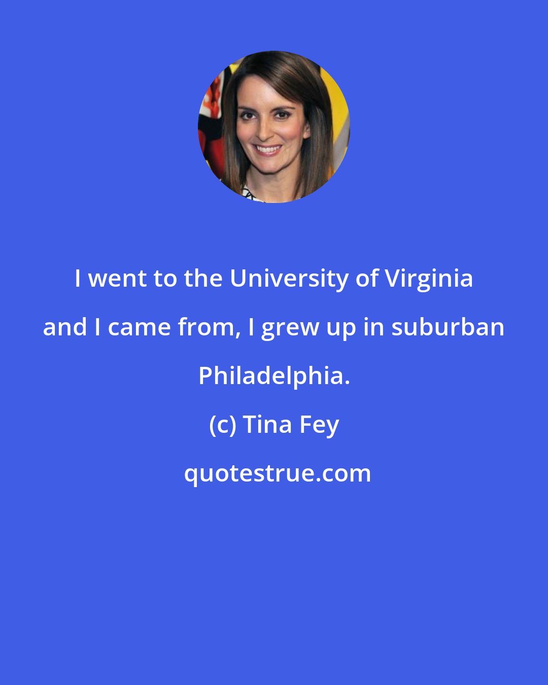 Tina Fey: I went to the University of Virginia and I came from, I grew up in suburban Philadelphia.