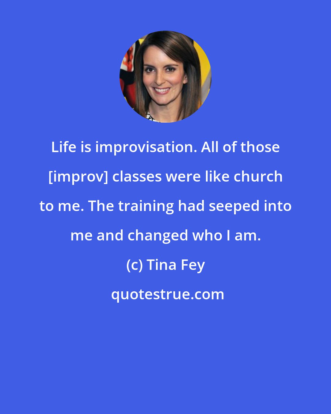 Tina Fey: Life is improvisation. All of those [improv] classes were like church to me. The training had seeped into me and changed who I am.