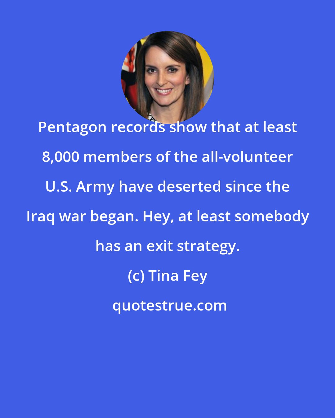 Tina Fey: Pentagon records show that at least 8,000 members of the all-volunteer U.S. Army have deserted since the Iraq war began. Hey, at least somebody has an exit strategy.