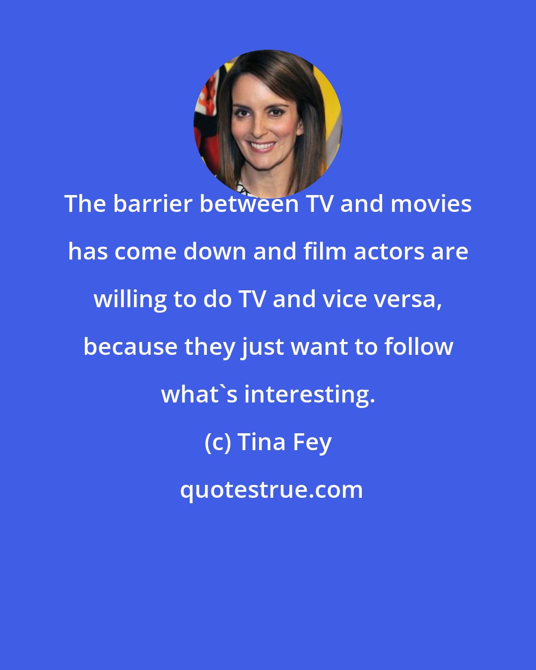 Tina Fey: The barrier between TV and movies has come down and film actors are willing to do TV and vice versa, because they just want to follow what's interesting.