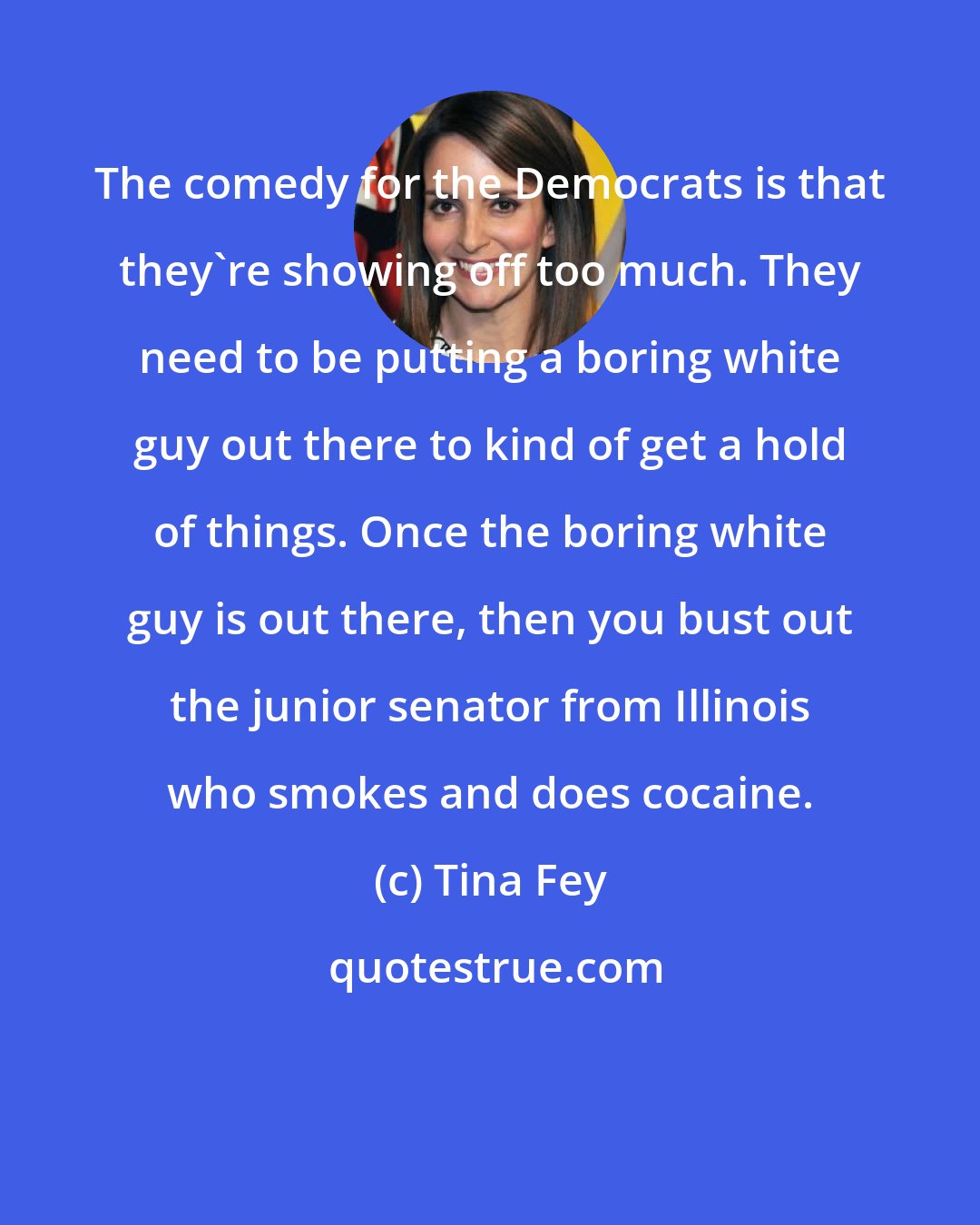 Tina Fey: The comedy for the Democrats is that they're showing off too much. They need to be putting a boring white guy out there to kind of get a hold of things. Once the boring white guy is out there, then you bust out the junior senator from Illinois who smokes and does cocaine.