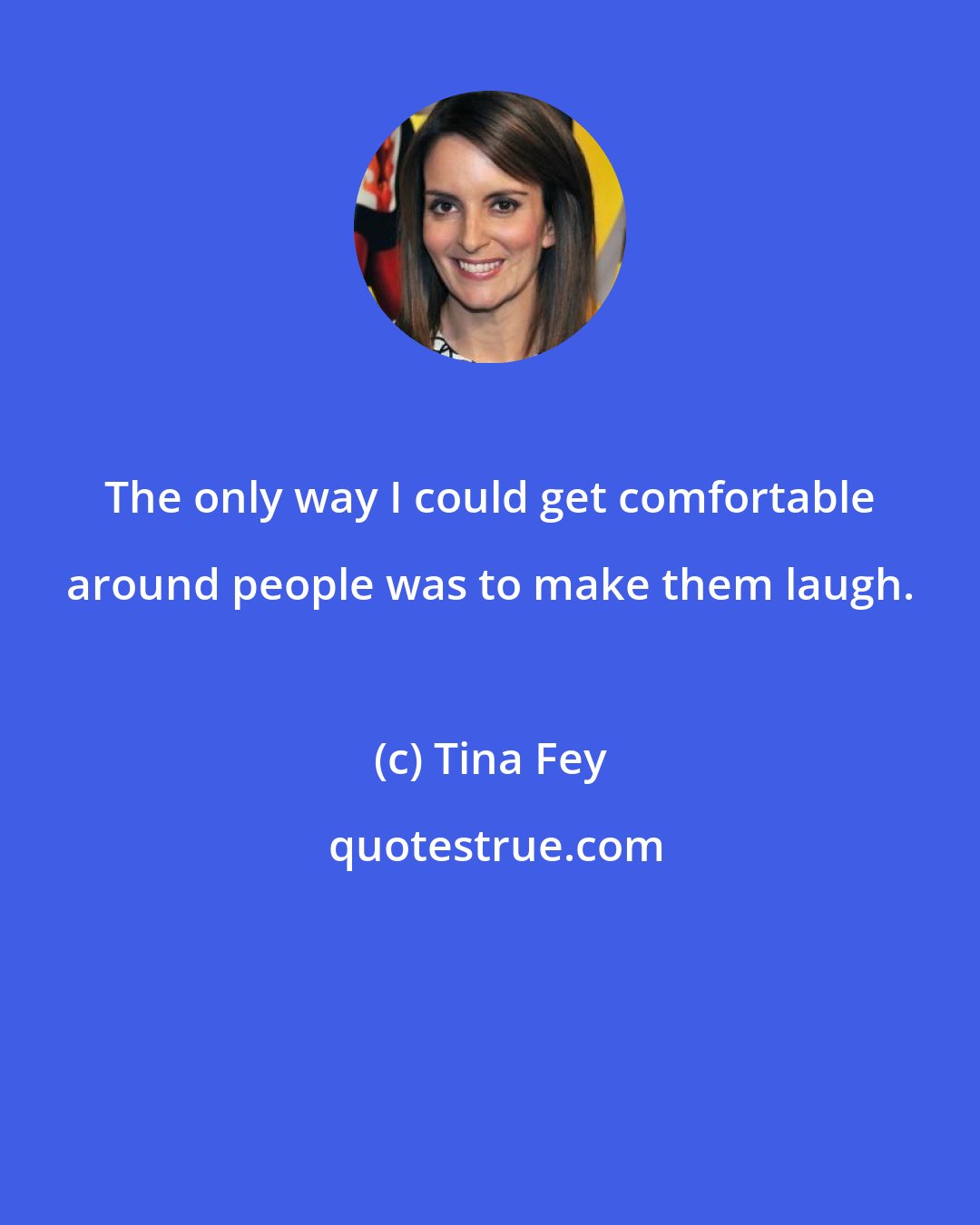 Tina Fey: The only way I could get comfortable around people was to make them laugh.