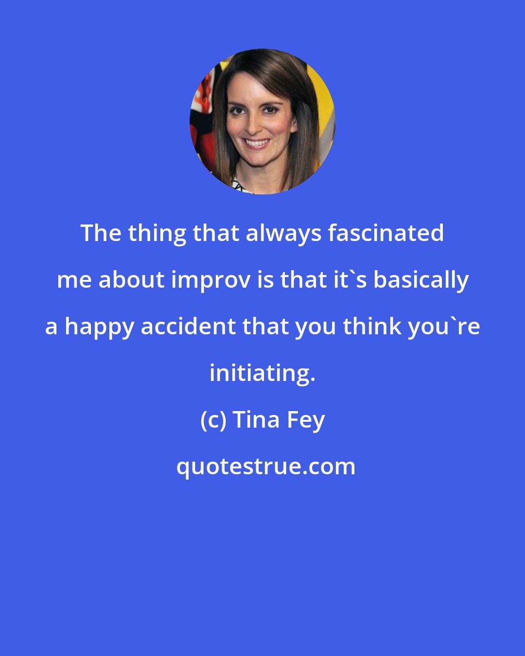 Tina Fey: The thing that always fascinated me about improv is that it's basically a happy accident that you think you're initiating.