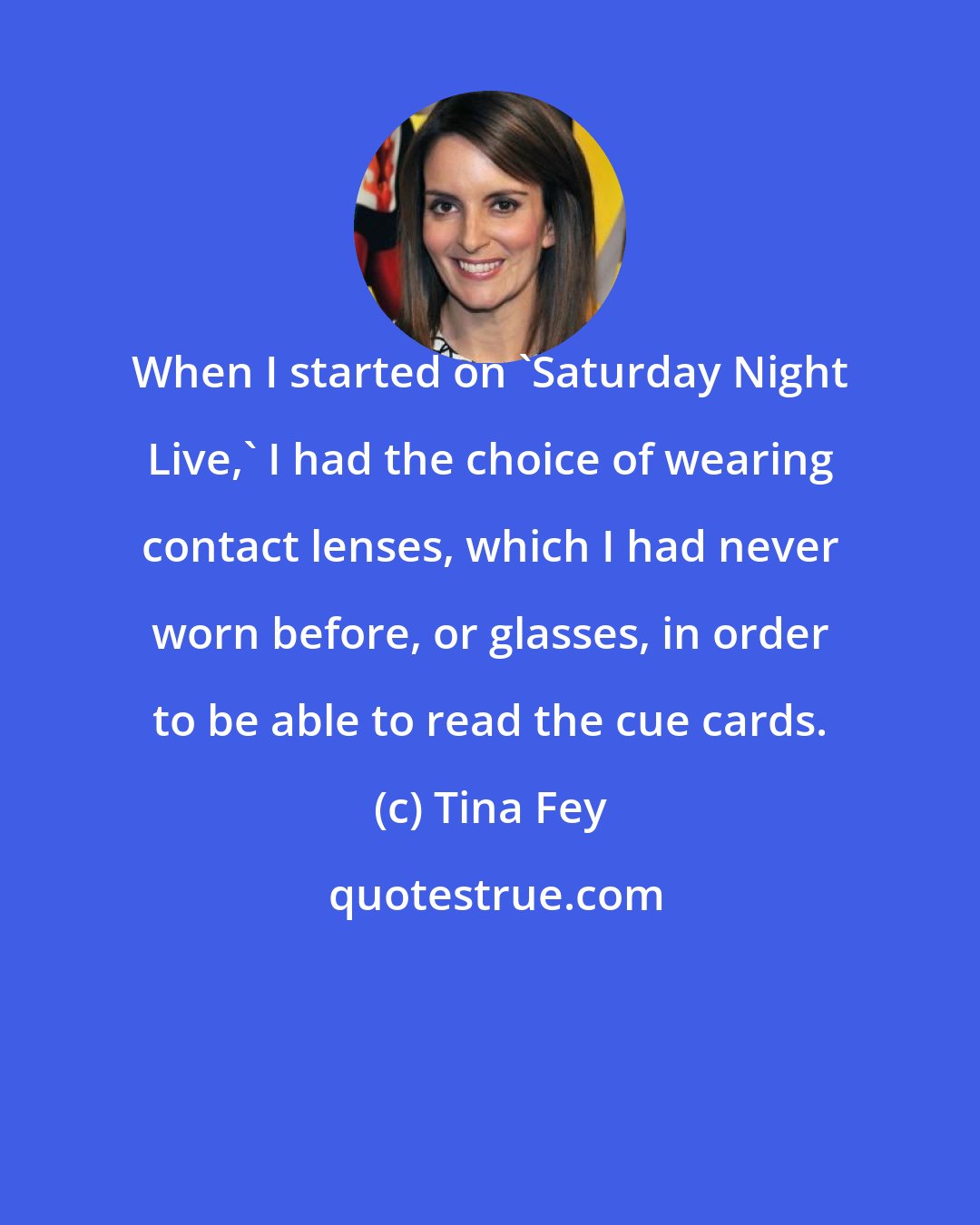 Tina Fey: When I started on 'Saturday Night Live,' I had the choice of wearing contact lenses, which I had never worn before, or glasses, in order to be able to read the cue cards.