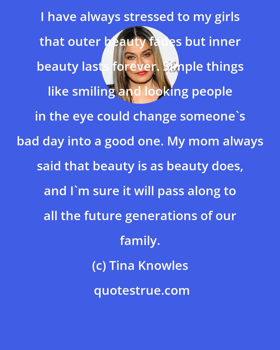 Tina Knowles: I have always stressed to my girls that outer beauty fades but inner beauty lasts forever. Simple things like smiling and looking people in the eye could change someone's bad day into a good one. My mom always said that beauty is as beauty does, and I'm sure it will pass along to all the future generations of our family.