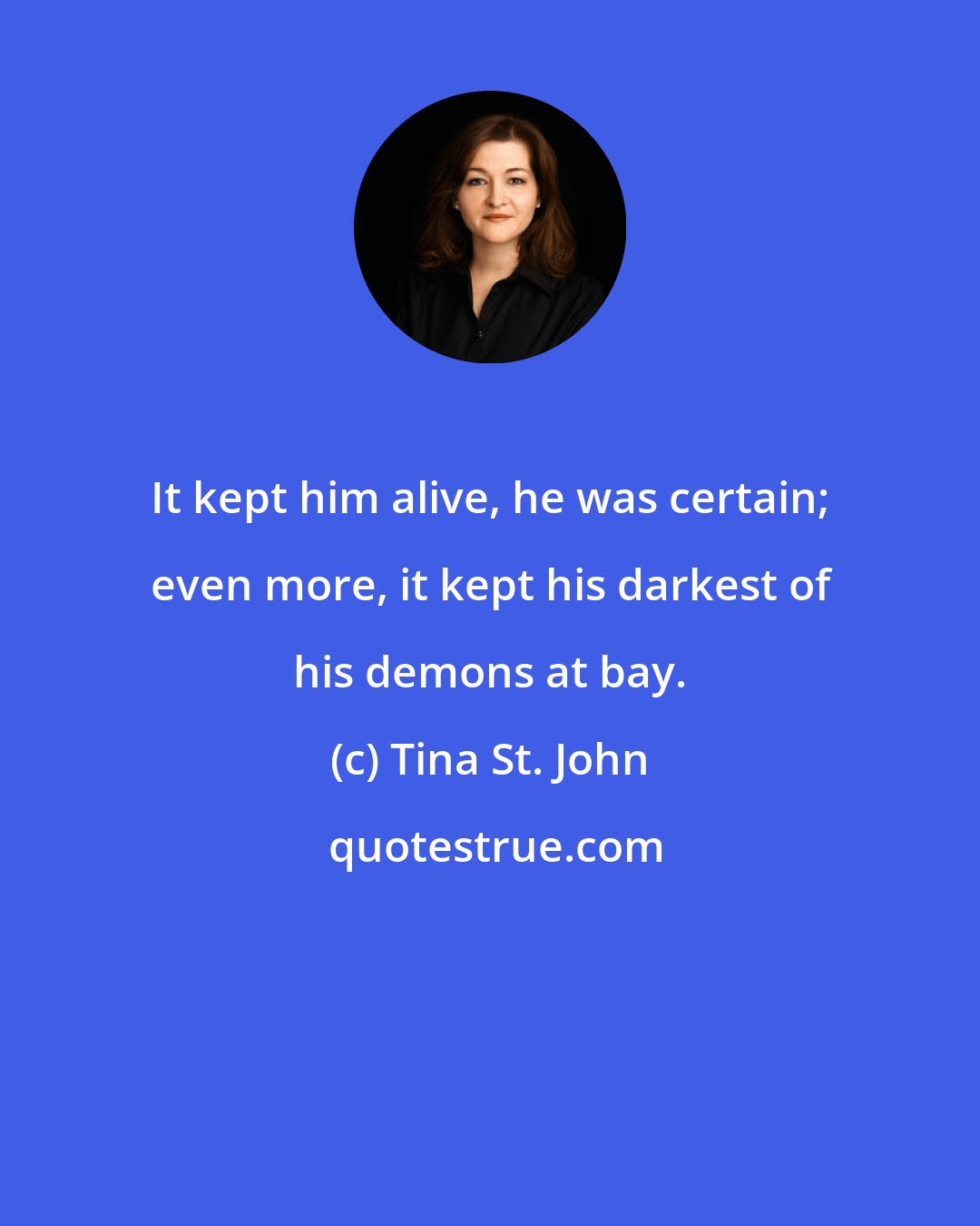 Tina St. John: It kept him alive, he was certain; even more, it kept his darkest of his demons at bay.