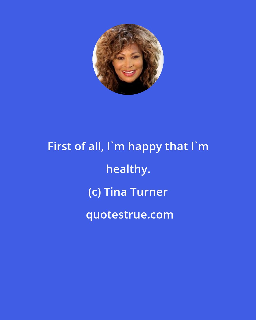 Tina Turner: First of all, I'm happy that I'm healthy.