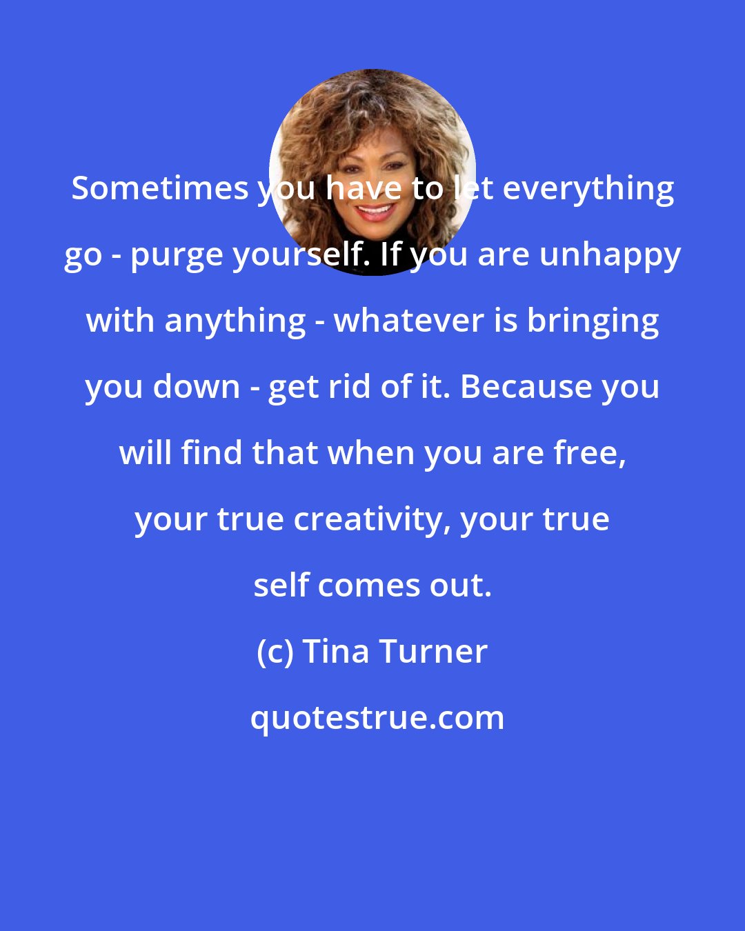 Tina Turner: Sometimes you have to let everything go - purge yourself. If you are unhappy with anything - whatever is bringing you down - get rid of it. Because you will find that when you are free, your true creativity, your true self comes out.