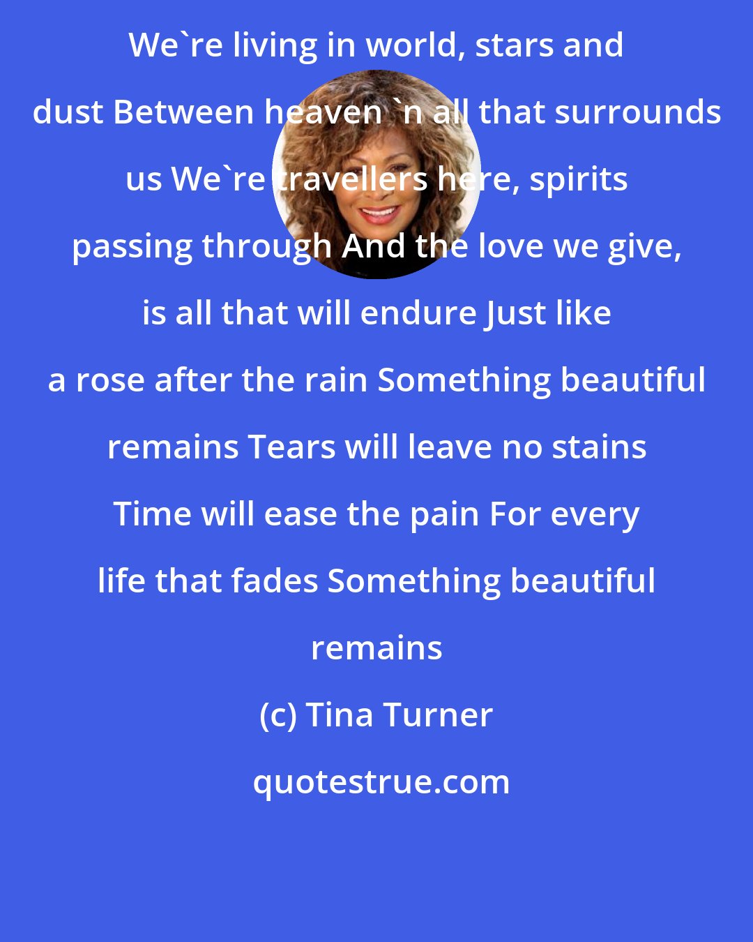 Tina Turner: We're living in world, stars and dust Between heaven 'n all that surrounds us We're travellers here, spirits passing through And the love we give, is all that will endure Just like a rose after the rain Something beautiful remains Tears will leave no stains Time will ease the pain For every life that fades Something beautiful remains