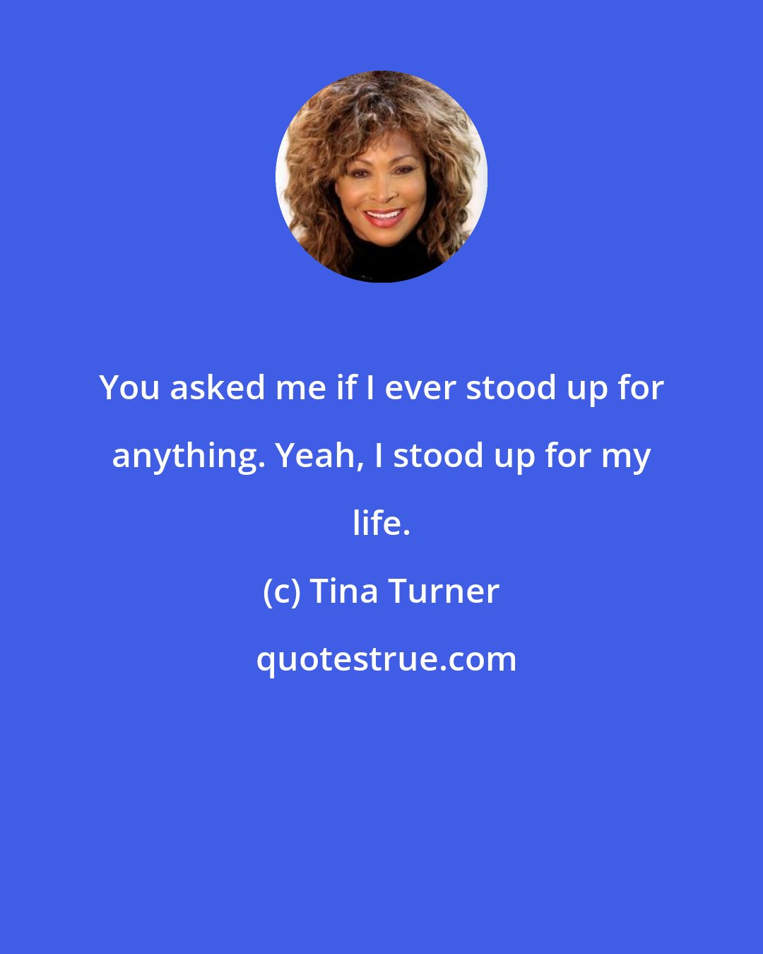 Tina Turner: You asked me if I ever stood up for anything. Yeah, I stood up for my life.