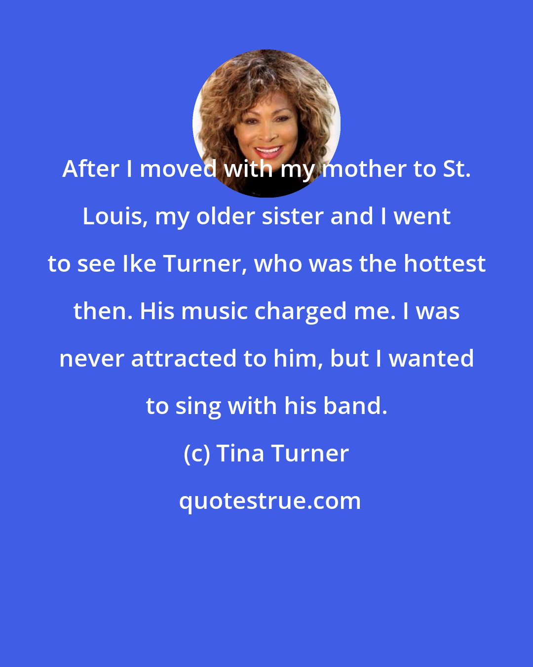 Tina Turner: After I moved with my mother to St. Louis, my older sister and I went to see Ike Turner, who was the hottest then. His music charged me. I was never attracted to him, but I wanted to sing with his band.