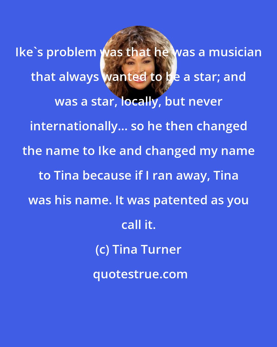 Tina Turner: Ike's problem was that he was a musician that always wanted to be a star; and was a star, locally, but never internationally... so he then changed the name to Ike and changed my name to Tina because if I ran away, Tina was his name. It was patented as you call it.