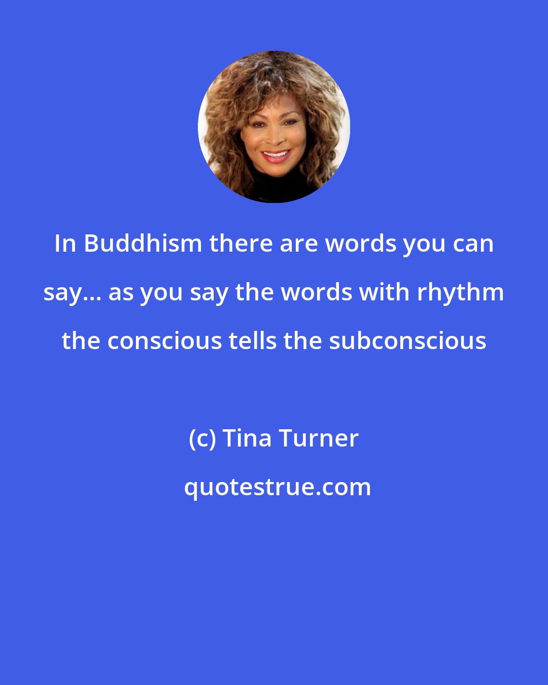 Tina Turner: In Buddhism there are words you can say... as you say the words with rhythm the conscious tells the subconscious