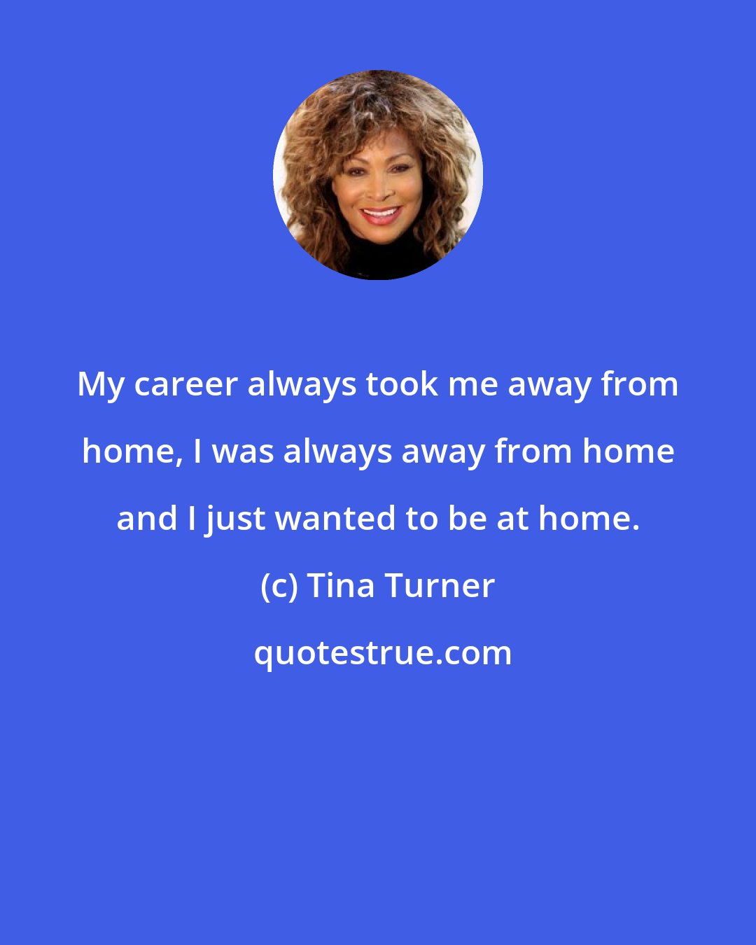 Tina Turner: My career always took me away from home, I was always away from home and I just wanted to be at home.