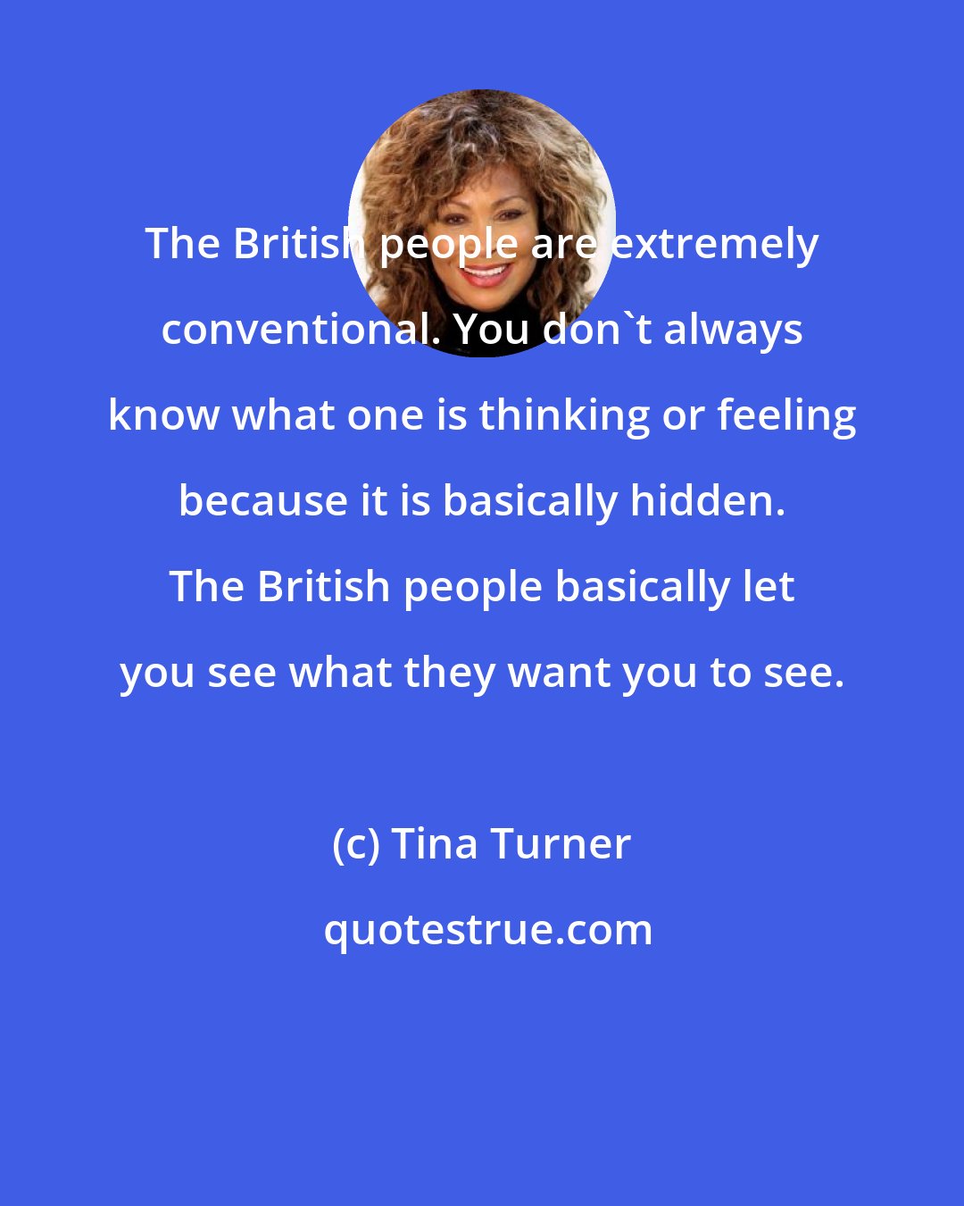 Tina Turner: The British people are extremely conventional. You don't always know what one is thinking or feeling because it is basically hidden. The British people basically let you see what they want you to see.