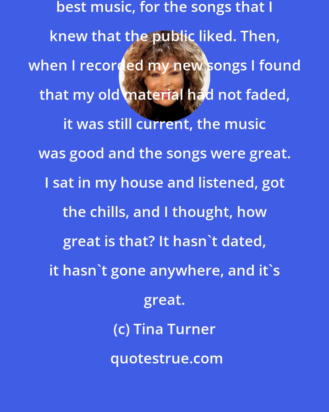 Tina Turner: The choice that I made was from my best music, for the songs that I knew that the public liked. Then, when I recorded my new songs I found that my old material had not faded, it was still current, the music was good and the songs were great. I sat in my house and listened, got the chills, and I thought, how great is that? It hasn't dated, it hasn't gone anywhere, and it's great.