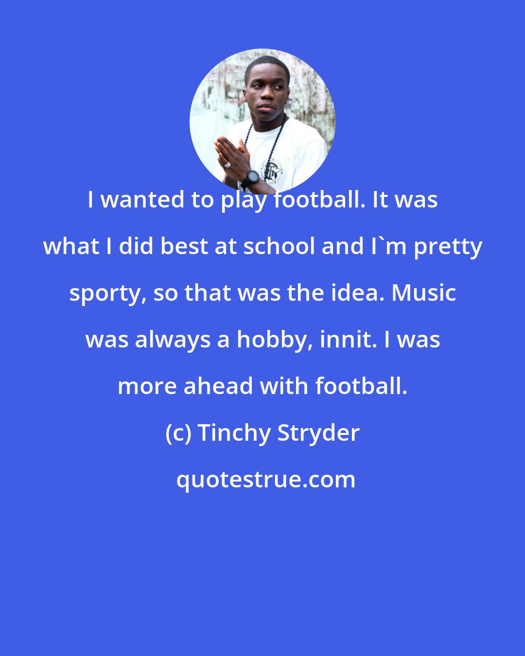 Tinchy Stryder: I wanted to play football. It was what I did best at school and I'm pretty sporty, so that was the idea. Music was always a hobby, innit. I was more ahead with football.