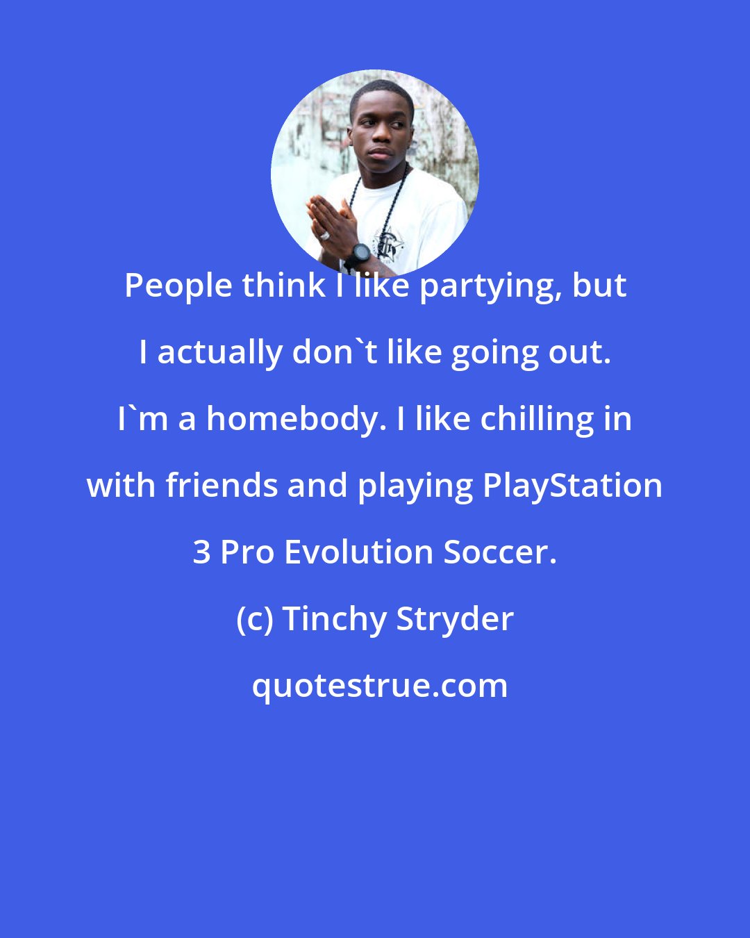 Tinchy Stryder: People think I like partying, but I actually don't like going out. I'm a homebody. I like chilling in with friends and playing PlayStation 3 Pro Evolution Soccer.