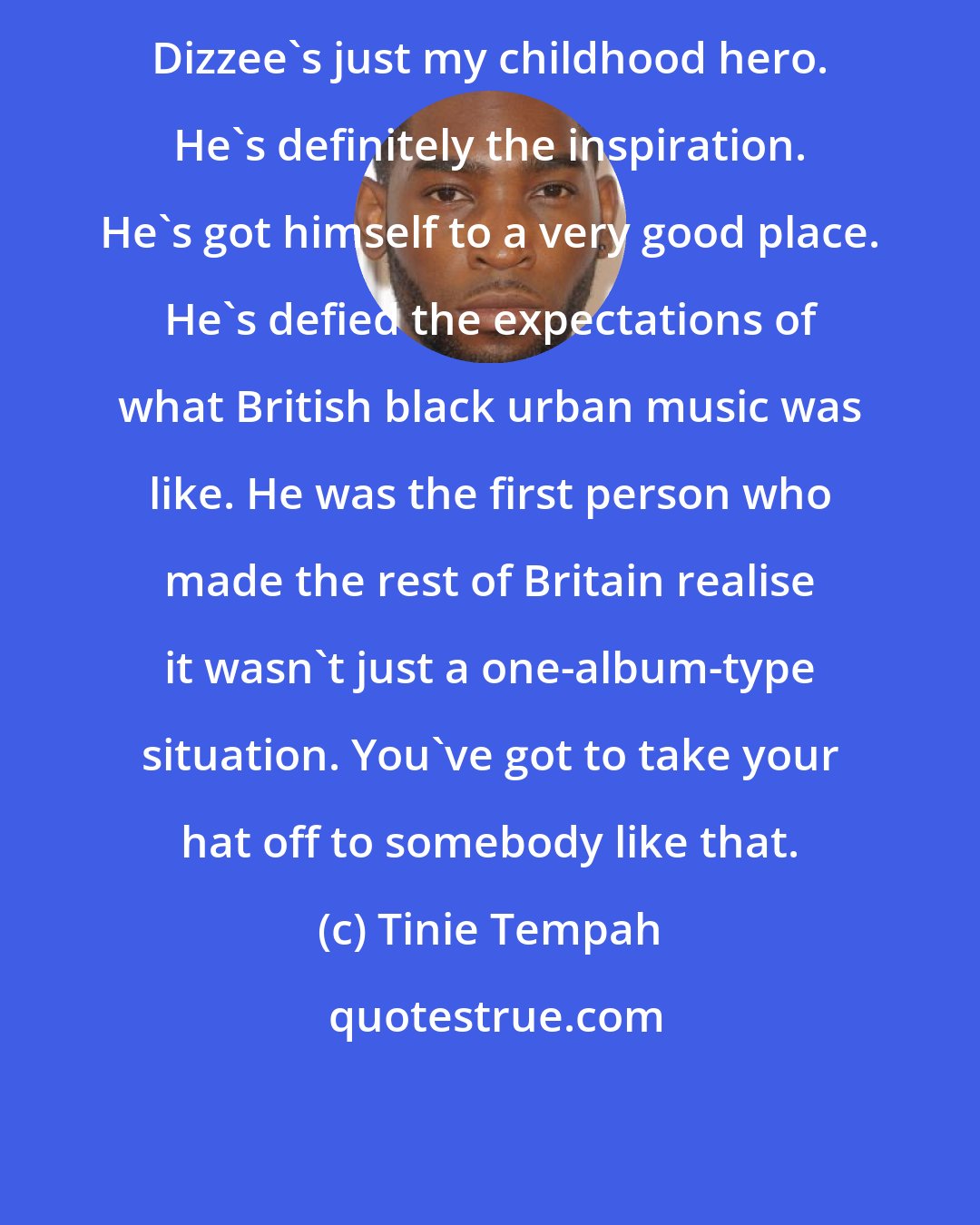 Tinie Tempah: Dizzee's just my childhood hero. He's definitely the inspiration. He's got himself to a very good place. He's defied the expectations of what British black urban music was like. He was the first person who made the rest of Britain realise it wasn't just a one-album-type situation. You've got to take your hat off to somebody like that.