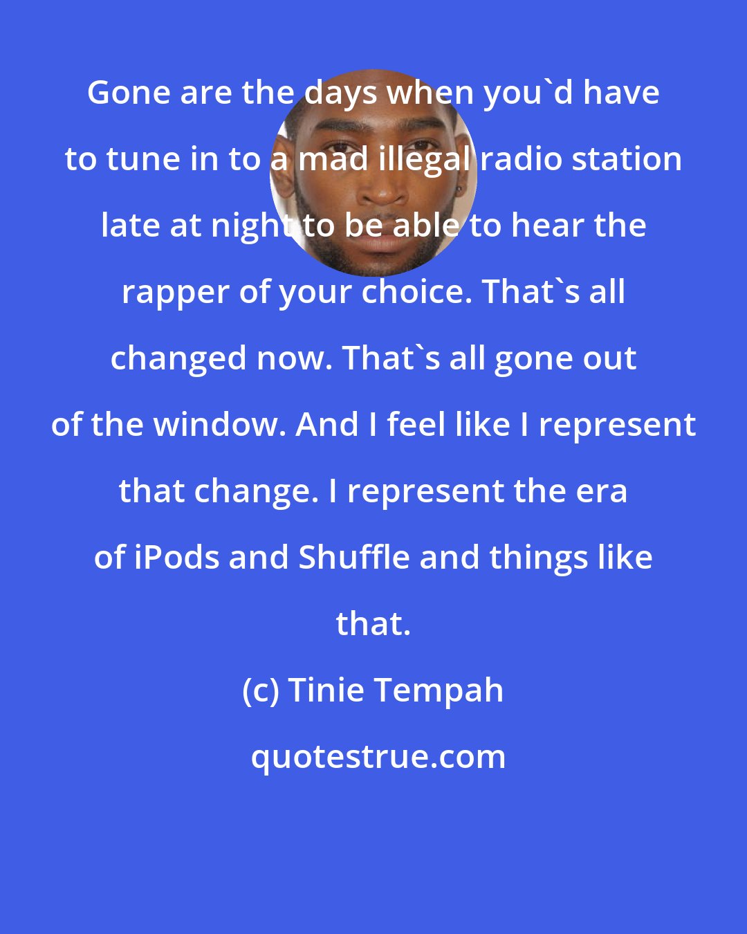 Tinie Tempah: Gone are the days when you'd have to tune in to a mad illegal radio station late at night to be able to hear the rapper of your choice. That's all changed now. That's all gone out of the window. And I feel like I represent that change. I represent the era of iPods and Shuffle and things like that.