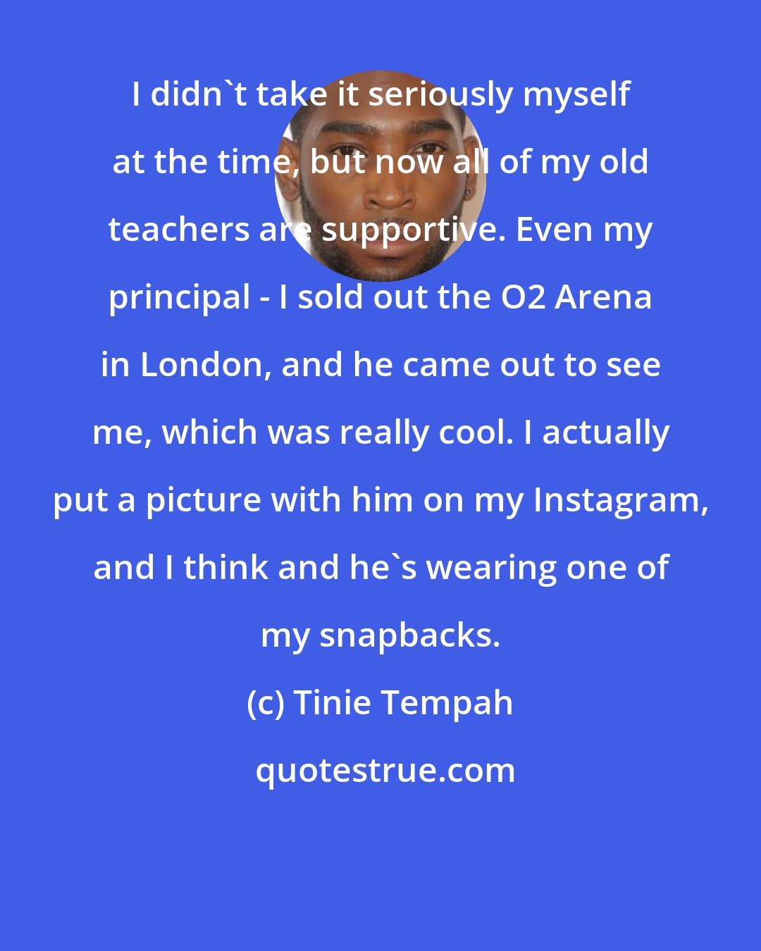 Tinie Tempah: I didn't take it seriously myself at the time, but now all of my old teachers are supportive. Even my principal - I sold out the O2 Arena in London, and he came out to see me, which was really cool. I actually put a picture with him on my Instagram, and I think and he's wearing one of my snapbacks.