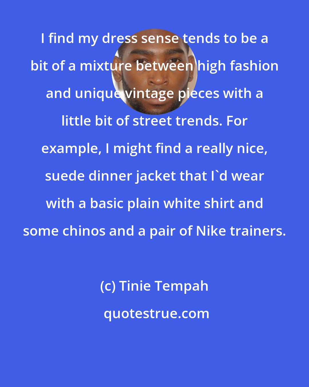 Tinie Tempah: I find my dress sense tends to be a bit of a mixture between high fashion and unique vintage pieces with a little bit of street trends. For example, I might find a really nice, suede dinner jacket that I'd wear with a basic plain white shirt and some chinos and a pair of Nike trainers.