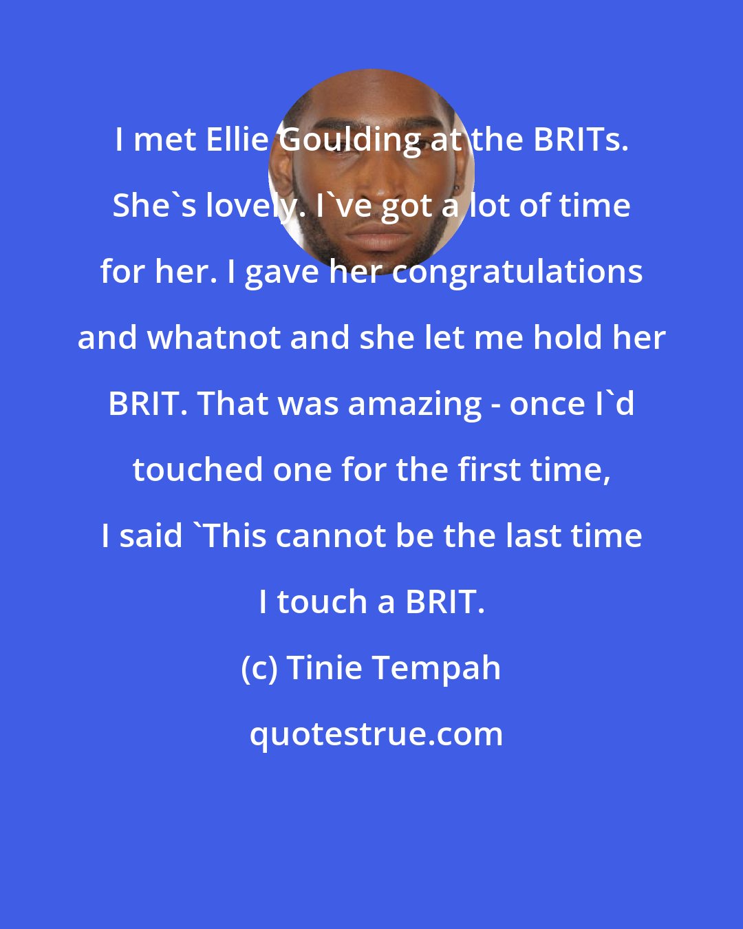 Tinie Tempah: I met Ellie Goulding at the BRITs. She's lovely. I've got a lot of time for her. I gave her congratulations and whatnot and she let me hold her BRIT. That was amazing - once I'd touched one for the first time, I said 'This cannot be the last time I touch a BRIT.