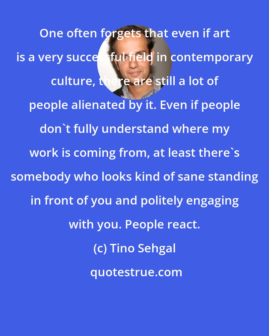 Tino Sehgal: One often forgets that even if art is a very successful field in contemporary culture, there are still a lot of people alienated by it. Even if people don't fully understand where my work is coming from, at least there's somebody who looks kind of sane standing in front of you and politely engaging with you. People react.