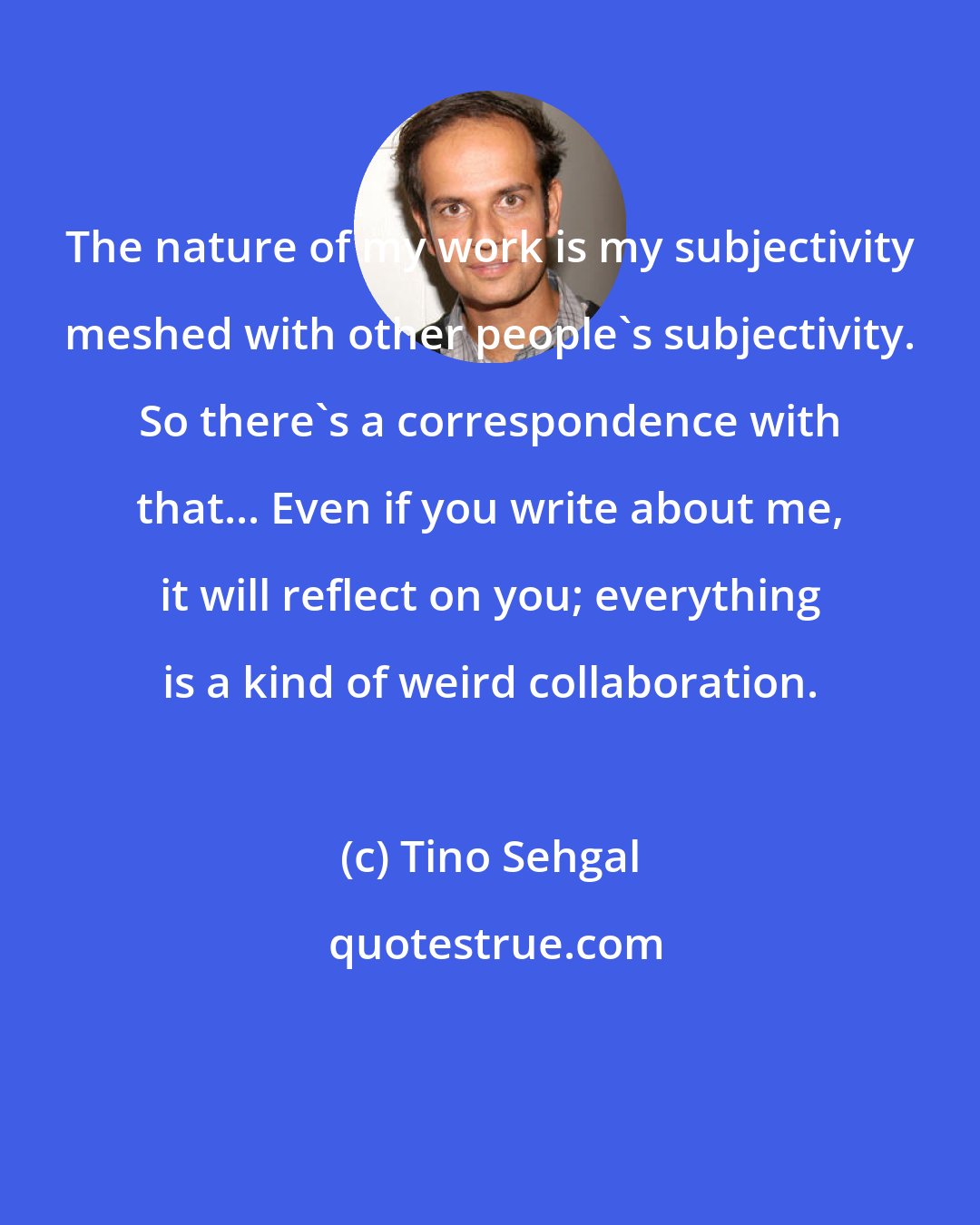 Tino Sehgal: The nature of my work is my subjectivity meshed with other people's subjectivity. So there's a correspondence with that... Even if you write about me, it will reflect on you; everything is a kind of weird collaboration.