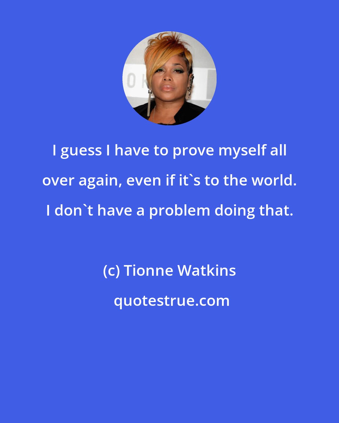 Tionne Watkins: I guess I have to prove myself all over again, even if it's to the world. I don't have a problem doing that.