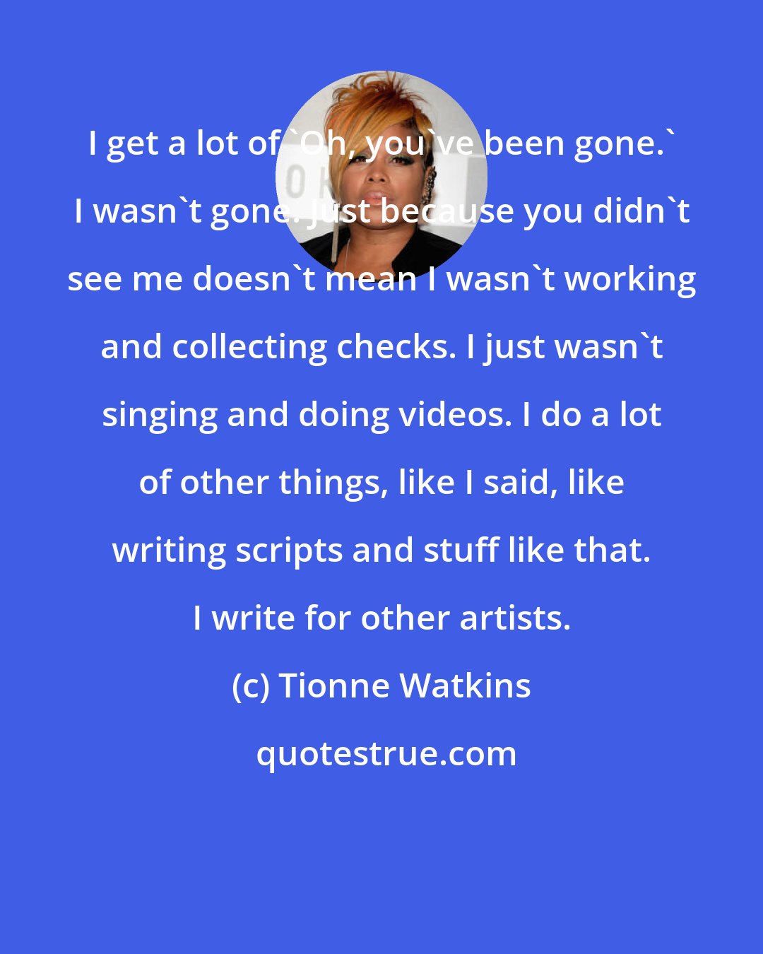 Tionne Watkins: I get a lot of 'Oh, you've been gone.' I wasn't gone. Just because you didn't see me doesn't mean I wasn't working and collecting checks. I just wasn't singing and doing videos. I do a lot of other things, like I said, like writing scripts and stuff like that. I write for other artists.