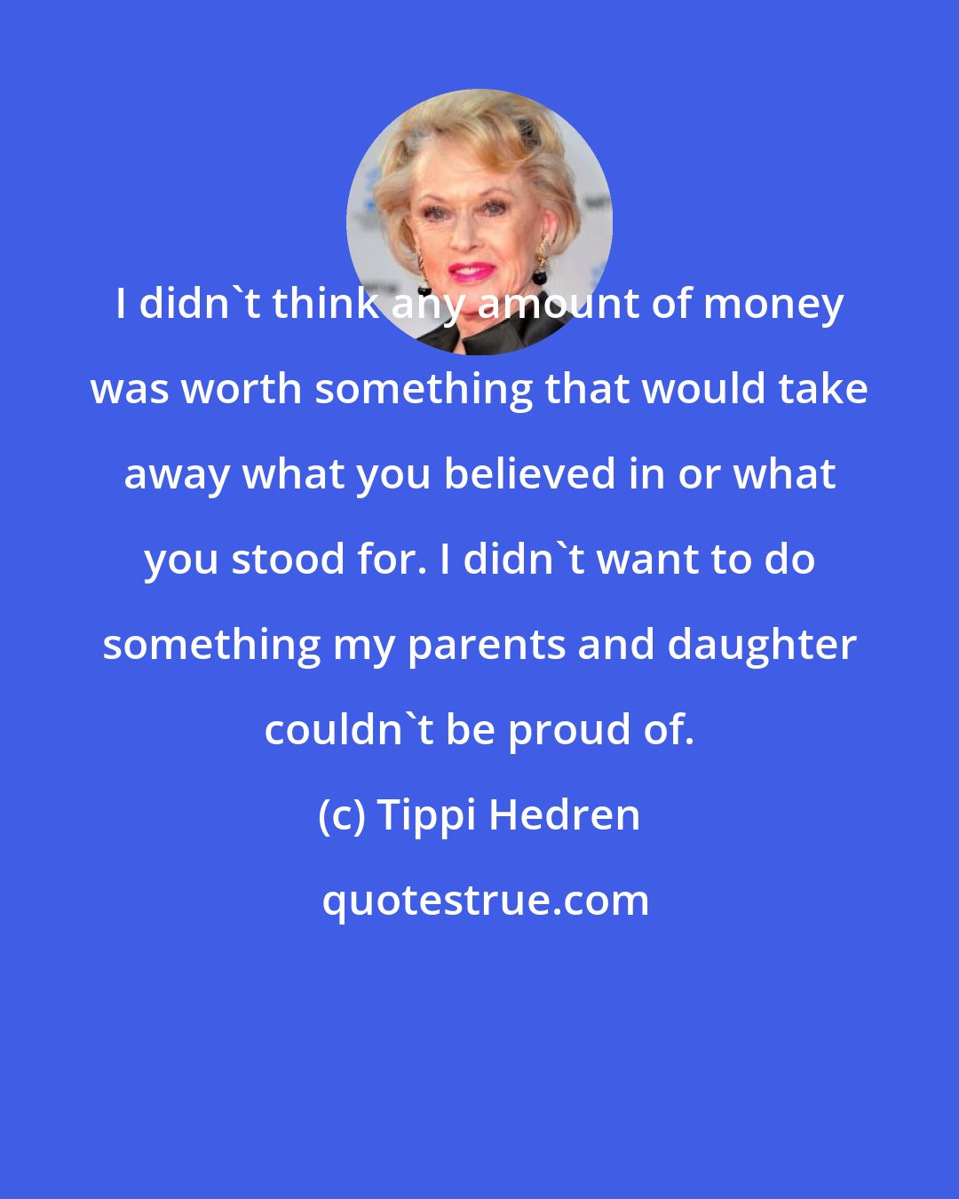 Tippi Hedren: I didn't think any amount of money was worth something that would take away what you believed in or what you stood for. I didn't want to do something my parents and daughter couldn't be proud of.