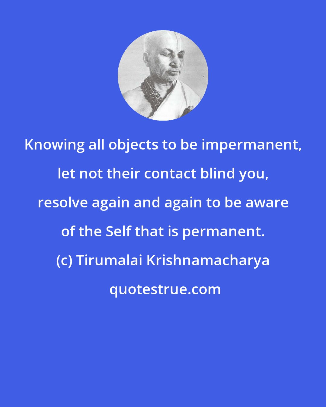 Tirumalai Krishnamacharya: Knowing all objects to be impermanent, let not their contact blind you, resolve again and again to be aware of the Self that is permanent.