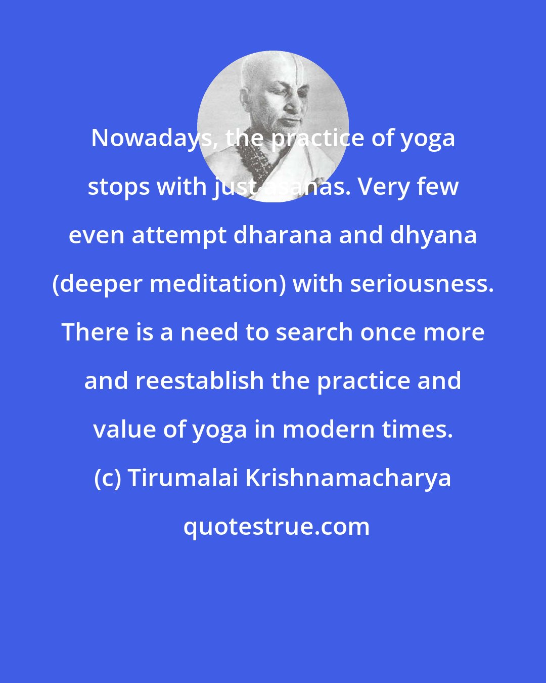 Tirumalai Krishnamacharya: Nowadays, the practice of yoga stops with just asanas. Very few even attempt dharana and dhyana (deeper meditation) with seriousness. There is a need to search once more and reestablish the practice and value of yoga in modern times.