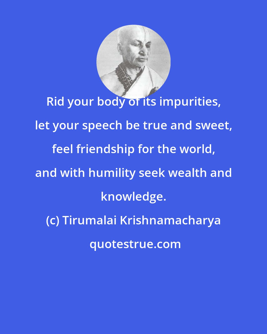 Tirumalai Krishnamacharya: Rid your body of its impurities, let your speech be true and sweet, feel friendship for the world, and with humility seek wealth and knowledge.