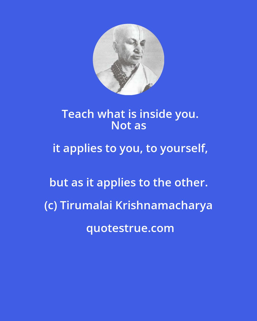 Tirumalai Krishnamacharya: Teach what is inside you.
 Not as it applies to you, to yourself,
 but as it applies to the other.