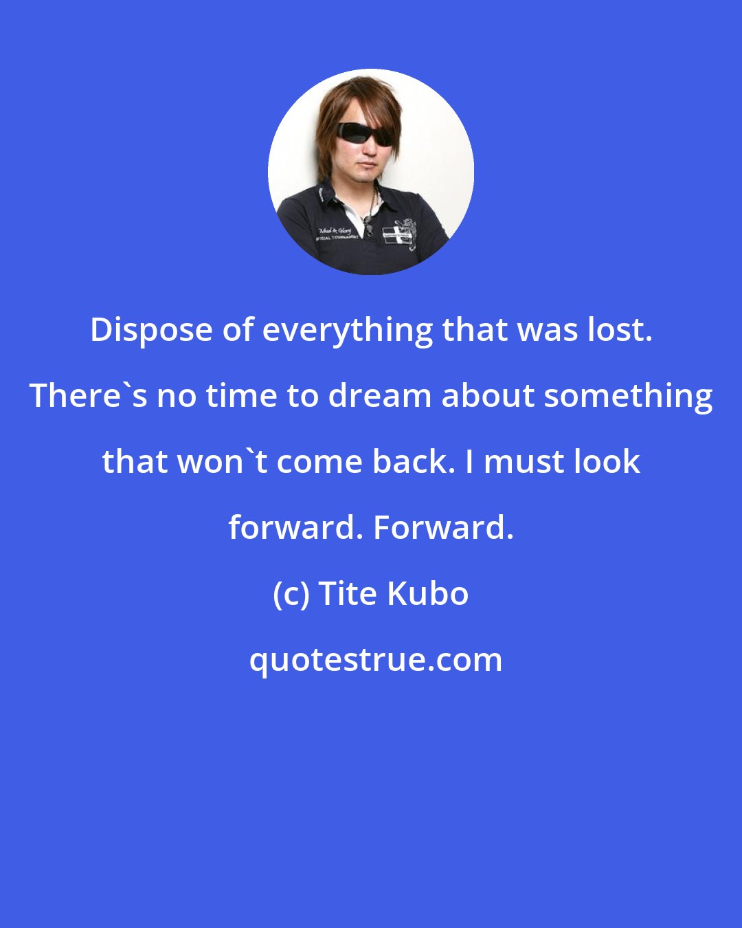 Tite Kubo: Dispose of everything that was lost. There's no time to dream about something that won't come back. I must look forward. Forward.