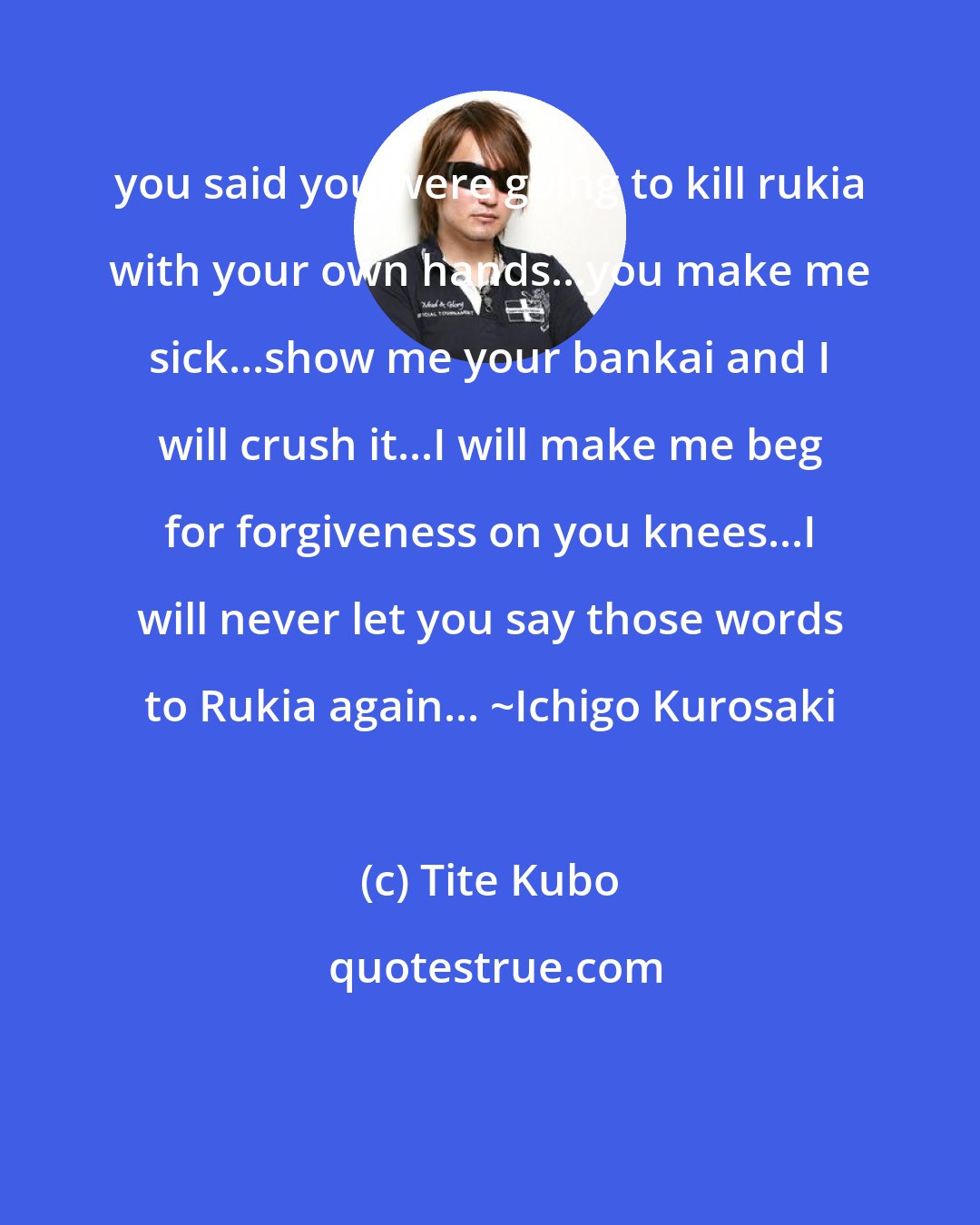 Tite Kubo: you said you were going to kill rukia with your own hands...you make me sick...show me your bankai and I will crush it...I will make me beg for forgiveness on you knees...I will never let you say those words to Rukia again... ~Ichigo Kurosaki