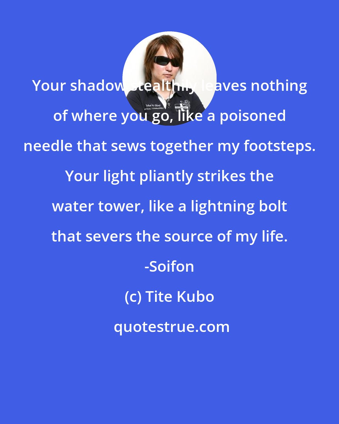 Tite Kubo: Your shadow stealthily leaves nothing of where you go, like a poisoned needle that sews together my footsteps. Your light pliantly strikes the water tower, like a lightning bolt that severs the source of my life. -Soifon