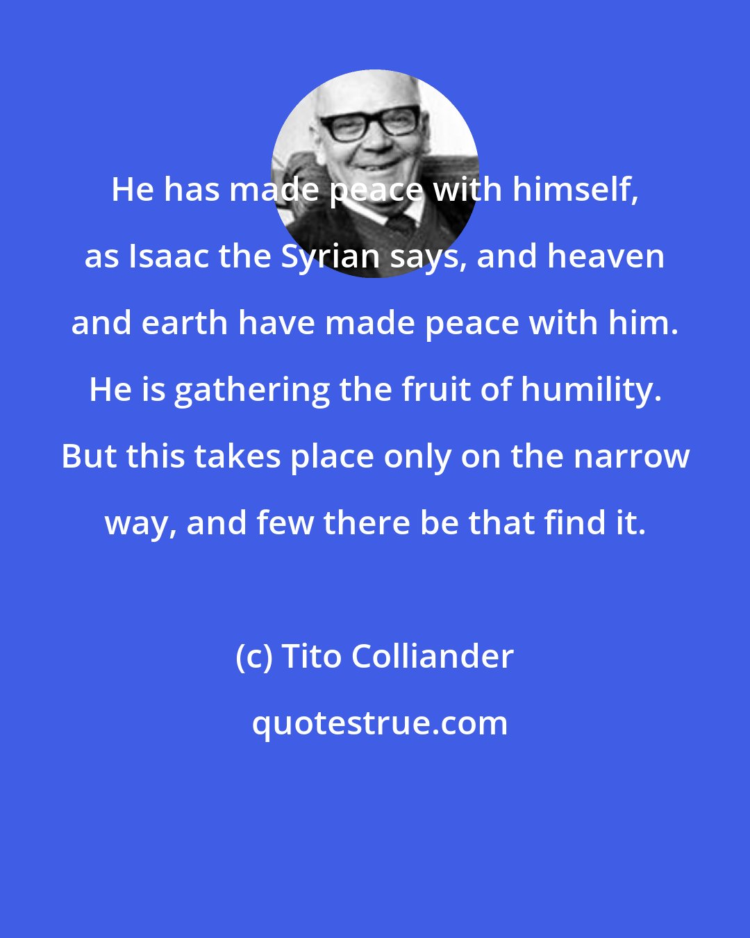 Tito Colliander: He has made peace with himself, as Isaac the Syrian says, and heaven and earth have made peace with him. He is gathering the fruit of humility. But this takes place only on the narrow way, and few there be that find it.
