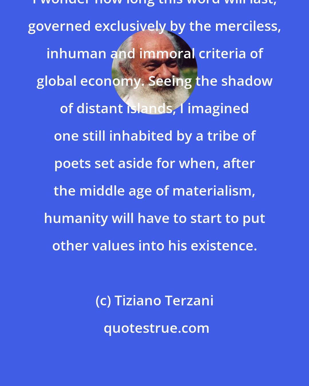 Tiziano Terzani: I wonder how long this word will last, governed exclusively by the merciless, inhuman and immoral criteria of global economy. Seeing the shadow of distant islands, I imagined one still inhabited by a tribe of poets set aside for when, after the middle age of materialism, humanity will have to start to put other values into his existence.