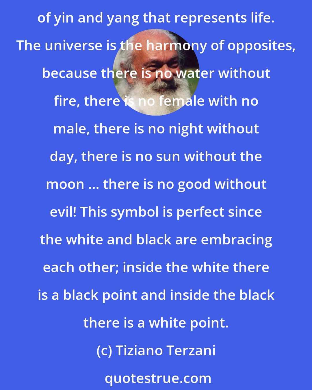 Tiziano Terzani: This is a concept that western culture has forgotten : everything is one! The idea of dichotomy is deeply wrong and nothing is better than a great symbol of China, the Tao, the wheel of yin and yang that represents life. The universe is the harmony of opposites, because there is no water without fire, there is no female with no male, there is no night without day, there is no sun without the moon ... there is no good without evil! This symbol is perfect since the white and black are embracing each other; inside the white there is a black point and inside the black there is a white point.