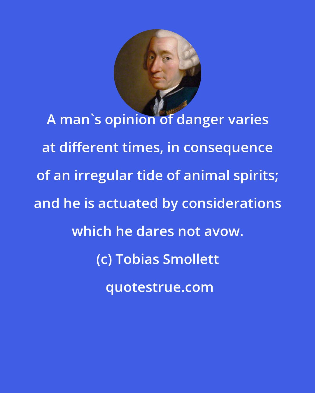 Tobias Smollett: A man's opinion of danger varies at different times, in consequence of an irregular tide of animal spirits; and he is actuated by considerations which he dares not avow.